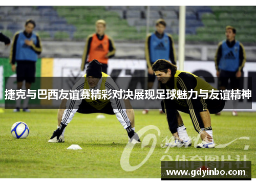 捷克与巴西友谊赛精彩对决展现足球魅力与友谊精神