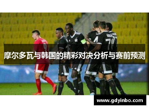 摩尔多瓦与韩国的精彩对决分析与赛前预测