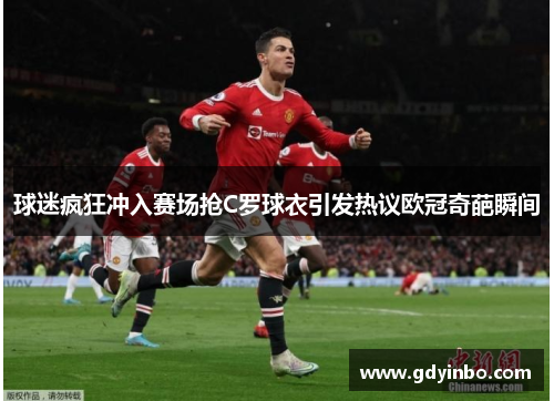 球迷疯狂冲入赛场抢C罗球衣引发热议欧冠奇葩瞬间